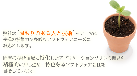 弊社は ”温もりのある人と技術” をテーマに先進の技術力で多彩なソフトウェアニーズにお応えします。　固有の技術領域に特化したアプリケーションソフトの開発も積極的に押し進め、特色あるソフトウェア会社を目指しています。
